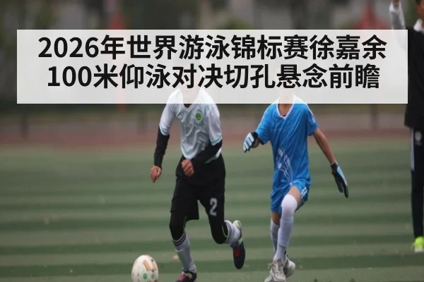 2026年世界游泳锦标赛徐嘉余100米仰泳对决切孔悬念前瞻