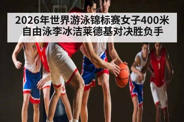 2026年世界游泳锦标赛女子400米自由泳李冰洁莱德基对决胜负手