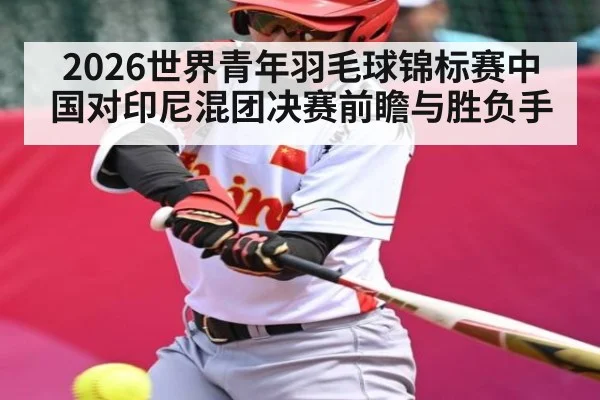 2026世界青年羽毛球锦标赛中国对印尼混团决赛前瞻与胜负手