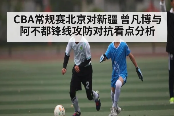 CBA常规赛北京对新疆 曾凡博与阿不都锋线攻防对抗看点分析